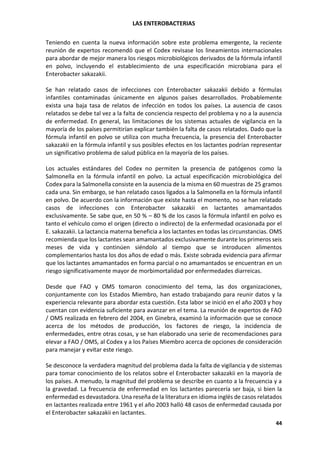 LAS ENTEROBACTERIAS
44
Teniendo en cuenta la nueva información sobre este problema emergente, la reciente
reunión de expertos recomendó que el Codex revisase los lineamientos internacionales
para abordar de mejor manera los riesgos microbiológicos derivados de la fórmula infantil
en polvo, incluyendo el establecimiento de una especificación microbiana para el
Enterobacter sakazakii.
Se han relatado casos de infecciones con Enterobacter sakazakii debido a fórmulas
infantiles contaminadas únicamente en algunos países desarrollados. Probablemente
exista una baja tasa de relatos de infección en todos los países. La ausencia de casos
relatados se debe tal vez a la falta de conciencia respecto del problema y no a la ausencia
de enfermedad. En general, las limitaciones de los sistemas actuales de vigilancia en la
mayoría de los países permitirían explicar también la falta de casos relatados. Dado que la
fórmula infantil en polvo se utiliza con mucha frecuencia, la presencia del Enterobacter
sakazakii en la fórmula infantil y sus posibles efectos en los lactantes podrían representar
un significativo problema de salud pública en la mayoría de los países.
Los actuales estándares del Codex no permiten la presencia de patógenos como la
Salmonella en la fórmula infantil en polvo. La actual especificación microbiológica del
Codex para la Salmonella consiste en la ausencia de la misma en 60 muestras de 25 gramos
cada una. Sin embargo, se han relatado casos ligados a la Salmonella en la fórmula infantil
en polvo. De acuerdo con la información que existe hasta el momento, no se han relatado
casos de infecciones con Enterobacter sakazakii en lactantes amamantados
exclusivamente. Se sabe que, en 50 % – 80 % de los casos la fórmula infantil en polvo es
tanto el vehículo como el origen (directo o indirecto) de la enfermedad ocasionada por el
E. sakazakii. La lactancia materna beneficia a los lactantes en todas las circunstancias. OMS
recomienda que los lactantes sean amamantados exclusivamente durante los primeros seis
meses de vida y continúen siéndolo al tiempo que se introducen alimentos
complementarios hasta los dos años de edad o más. Existe sobrada evidencia para afirmar
que los lactantes amamantados en forma parcial o no amamantados se encuentran en un
riesgo significativamente mayor de morbimortalidad por enfermedades diarreicas.
Desde que FAO y OMS tomaron conocimiento del tema, las dos organizaciones,
conjuntamente con los Estados Miembro, han estado trabajando para reunir datos y la
experiencia relevante para abordar esta cuestión. Esta labor se inició en el año 2003 y hoy
cuentan con evidencia suficiente para avanzar en el tema. La reunión de expertos de FAO
/ OMS realizada en febrero del 2004, en Ginebra, examinó la información que se conoce
acerca de los métodos de producción, los factores de riesgo, la incidencia de
enfermedades, entre otras cosas, y se han elaborado una serie de recomendaciones para
elevar a FAO / OMS, al Codex y a los Países Miembro acerca de opciones de consideración
para manejar y evitar este riesgo.
Se desconoce la verdadera magnitud del problema dada la falta de vigilancia y de sistemas
para tomar conocimiento de los relatos sobre el Enterobacter sakazakii en la mayoría de
los países. A menudo, la magnitud del problema se describe en cuanto a la frecuencia y a
la gravedad. La frecuencia de enfermedad en los lactantes parecería ser baja, si bien la
enfermedad es devastadora. Una reseña de la literatura en idioma inglés de casos relatados
en lactantes realizada entre 1961 y el año 2003 halló 48 casos de enfermedad causada por
el Enterobacter sakazakii en lactantes.
 