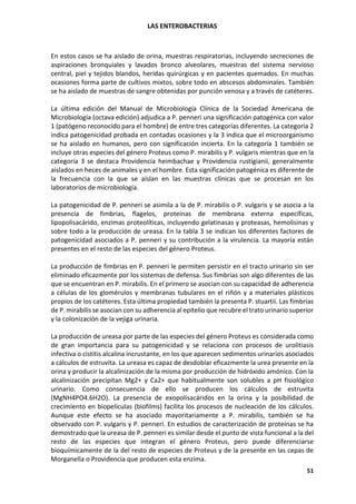 LAS ENTEROBACTERIAS
51
En estos casos se ha aislado de orina, muestras respiratorias, incluyendo secreciones de
aspiraciones bronquiales y lavados bronco alveolares, muestras del sistema nervioso
central, piel y tejidos blandos, heridas quirúrgicas y en pacientes quemados. En muchas
ocasiones forma parte de cultivos mixtos, sobre todo en abscesos abdominales. También
se ha aislado de muestras de sangre obtenidas por punción venosa y a través de catéteres.
La última edición del Manual de Microbiología Clínica de la Sociedad Americana de
Microbiología (octava edición) adjudica a P. penneri una significación patogénica con valor
1 (patógeno reconocido para el hombre) de entre tres categorías diferentes. La categoría 2
indica patogenicidad probada en contadas ocasiones y la 3 indica que el microorganismo
se ha aislado en humanos, pero con significación incierta. En la categoría 1 también se
incluye otras especies del género Proteus como P. mirabilis y P. vulgaris mientras que en la
categoría 3 se destaca Providencia heimbachae y Providencia rustigianii, generalmente
aislados en heces de animales y en el hombre. Esta significación patogénica es diferente de
la frecuencia con la que se aíslan en las muestras clínicas que se procesan en los
laboratorios de microbiología.
La patogenicidad de P. penneri se asimila a la de P. mirabilis o P. vulgaris y se asocia a la
presencia de fimbrias, flagelos, proteínas de membrana externa específicas,
lipopolisacárido, enzimas proteolíticas, incluyendo gelatinasas y proteasas, hemolisinas y
sobre todo a la producción de ureasa. En la tabla 3 se indican los diferentes factores de
patogenicidad asociados a P. penneri y su contribución a la virulencia. La mayoría están
presentes en el resto de las especies del género Proteus.
La producción de fimbrias en P. penneri le permiten persistir en el tracto urinario sin ser
eliminado eficazmente por los sistemas de defensa. Sus fimbrias son algo diferentes de las
que se encuentran en P. mirabilis. En el primero se asocian con su capacidad de adherencia
a células de los glomérulos y membranas tubulares en el riñón y a materiales plásticos
propios de los catéteres. Esta última propiedad también la presenta P. stuartii. Las fimbrias
de P. mirabilis se asocian con su adherencia al epitelio que recubre el trato urinario superior
y la colonización de la vejiga urinaria.
La producción de ureasa por parte de las especies del género Proteus es considerada como
de gran importancia para su patogenicidad y se relaciona con procesos de urolitiasis
infectiva o cistitis alcalina incrustante, en los que aparecen sedimentos urinarios asociados
a cálculos de estruvita. La ureasa es capaz de desdoblar eficazmente la urea presente en la
orina y producir la alcalinización de la misma por producción de hidróxido amónico. Con la
alcalinización precipitan Mg2+ y Ca2+ que habitualmente son solubles a pH fisiológico
urinario. Como consecuencia de ello se producen los cálculos de estruvita
(MgNH4PO4.6H2O). La presencia de exopolisacáridos en la orina y la posibilidad de
crecimiento en biopelículas (biofilms) facilita los procesos de nucleación de los cálculos.
Aunque este efecto se ha asociado mayoritariamente a P. mirabilis, también se ha
observado con P. vulgaris y P. penneri. En estudios de caracterización de proteínas se ha
demostrado que la ureasa de P. penneri es similar desde el punto de vista funcional a la del
resto de las especies que integran el género Proteus, pero puede diferenciarse
bioquímicamente de la del resto de especies de Proteus y de la presente en las cepas de
Morganella o Providencia que producen esta enzima.
 