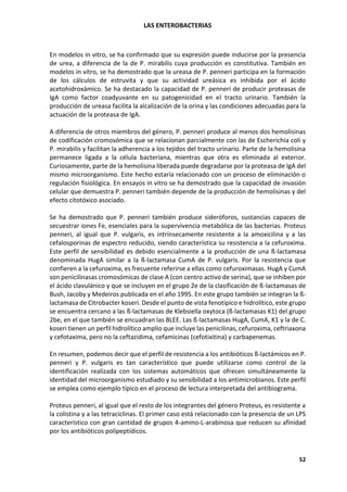 LAS ENTEROBACTERIAS
52
En modelos in vitro, se ha confirmado que su expresión puede inducirse por la presencia
de urea, a diferencia de la de P. mirabilis cuya producción es constitutiva. También en
modelos in vitro, se ha demostrado que la ureasa de P. penneri participa en la formación
de los cálculos de estruvita y que su actividad ureásica es inhibida por el ácido
acetohidroxámico. Se ha destacado la capacidad de P. penneri de producir proteasas de
IgA como factor coadyuvante en su patogenicidad en el tracto urinario. También la
producción de ureasa facilita la alcalización de la orina y las condiciones adecuadas para la
actuación de la proteasa de IgA.
A diferencia de otros miembros del género, P. penneri produce al menos dos hemolisinas
de codificación cromosómica que se relacionan parcialmente con las de Escherichia coli y
P. mirabilis y facilitan la adherencia a los tejidos del tracto urinario. Parte de la hemolisina
permanece ligada a la célula bacteriana, mientras que otra es eliminada al exterior.
Curiosamente, parte de la hemolisina liberada puede degradarse por la proteasa de IgA del
mismo microorganismo. Este hecho estaría relacionado con un proceso de eliminación o
regulación fisiológica. En ensayos in vitro se ha demostrado que la capacidad de invasión
celular que demuestra P. penneri también depende de la producción de hemolisinas y del
efecto citotóxico asociado.
Se ha demostrado que P. penneri también produce sideróforos, sustancias capaces de
secuestrar iones Fe, esenciales para la supervivencia metabólica de las bacterias. Proteus
penneri, al igual que P. vulgaris, es intrínsecamente resistente a la amoxicilina y a las
cefalosporinas de espectro reducido, siendo característica su resistencia a la cefuroxima.
Este perfil de sensibilidad es debido esencialmente a la producción de una ß-lactamasa
denominada HugA similar a la ß-lactamasa CumA de P. vulgaris. Por la resistencia que
confieren a la cefuroxima, es frecuente referirse a ellas como cefuroximasas. HugA y CumA
son penicilinasas cromosómicas de clase A (con centro activo de serina), que se inhiben por
el ácido clavulánico y que se incluyen en el grupo 2e de la clasificación de ß-lactamasas de
Bush, Jacoby y Medeiros publicada en el año 1995. En este grupo también se integran la ß-
lactamasa de Citrobacter koseri. Desde el punto de vista fenotípico e hidrolítico, este grupo
se encuentra cercano a las ß-lactamasas de Klebsiella oxytoca (ß-lactamasas K1) del grupo
2be, en el que también se encuadran las BLEE. Las ß-lactamasas HugA, CumA, K1 y la de C.
koseri tienen un perfil hidrolítico amplio que incluye las penicilinas, cefuroxima, ceftriaxona
y cefotaxima, pero no la ceftazidima, cefamicinas (cefotixitina) y carbapenemas.
En resumen, podemos decir que el perfil de resistencia a los antibióticos ß-lactámicos en P.
penneri y P. vulgaris es tan característico que puede utilizarse como control de la
identificación realizada con los sistemas automáticos que ofrecen simultáneamente la
identidad del microorganismo estudiado y su sensibilidad a los antimicrobianos. Este perfil
se emplea como ejemplo típico en el proceso de lectura interpretada del antibiograma.
Proteus penneri, al igual que el resto de los integrantes del género Proteus, es resistente a
la colistina y a las tetraciclinas. El primer caso está relacionado con la presencia de un LPS
característico con gran cantidad de grupos 4-amino-L-arabinosa que reducen su afinidad
por los antibióticos polipeptídicos.
 