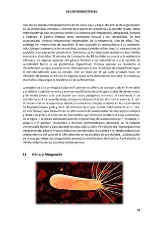 LAS ENTEROBACTERIAS
53
Con ello se impide el desplazamiento de los iones Ca2+ y Mg2+ del LPS, la desorganización
de las membranas externas e internas de la pared de la bacteria y la muerte celular. Otras
enterobacterias con resistencia similar a la colistina son Providencia, Morganella, Serratia
y Cedecea. El género Proteus tiene resistencia natural a las tetraciclinas. Se han
caracterizado diversos mecanismos responsables de la resistencia. Uno de ellos, TetJ,
participa en mecanismos de expulsión. El gen asociado es cromosómico y su expresión
inducible por la presencia de tetraciclinas, aunque también se han descrito mecanismos de
expulsión con expresión constitutiva. Asimismo, se ha detectado resistencia transferible
asociada a plásmidos. El sistema de transporte AcrAB también se asocia a la resistencia
intrínseca de algunas especies del género Proteus a las tetraciclinas y a la pérdida de
sensibilidad frente a las glicilciclinas (tigeciclina). Proteus penneri es resistente al
cloranfenicol, aunque pueden existir discrepancias en los resultados de sensibilidad según
el método utilizado para su estudio. Con un disco de 30 µg suele producir halos de
inhibición de menos de 14 mm. En algunos casos se ha demostrado que esta resistencia es
plasmídica al igual que la resistencia a las sulfonamidas.
La resistencia a los aminoglucósidos en P. penneri no difiere de la encontrada en P. mirabilis
y es debida mayoritariamente a enzimas modificantes de aminoglucósidos. Recientemente,
y de modo similar a lo que ocurre con otros patógenos urinarios, la resistencia a las
quinolonas está incrementándose, aunque no alcanza cifras tan alarmantes como en E. coli.
El mecanismo de resistencia es debido a mutaciones simples o dobles en las subunidades
de topoisomerasas gyrA y parC. Al contrario de lo que sucede habitualmente en E. coli,
existen trabajos que demuestran un alto número de aislamientos con mutaciones simples
y dobles en gyrB y la inserción de nucleotidos que confieren resistencia a las quinolonas.
En la figura 1 se indica comparativamente el porcentaje de aislamientos de P. mirabilis, P.
vulgaris y P. penneri resistentes a diversos antimicrobianos obtenidos en el Hospital
Universitario Ramón y Cajal durante los años 2003 y 2004. Por último, los microorganismos
integrantes del género Proteus deben ser considerados resistentes a la nitrofurantoína con
independencia del valor de la CMI obtenido en las pruebas de sensibilidad. La producción
de ureasa por estos microorganismos provoca la alcalinización de la orina. A pH alcalino, la
nitrofurantoína pierde actividad antibacteriana.
11. Género Morganella
 