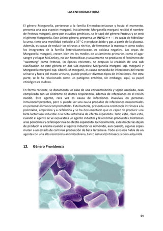 LAS ENTEROBACTERIAS
54
El género Morganella, pertenece a la familia Enterobacteriaceae y hasta el momento,
presenta una sola especie: morganii. Inicialmente, Morganella morganii recibió el nombre
de Proteus morganii, pero por estudios genéticos, se le sacó del género Proteus y se creó
el género Morganella. Este último género, presenta un INVIC: + + - -, es capaz de hidrolizar
la urea, tiene una movilidad variable a 37° C y produce ácido y gas a partir de la glucosa.
Además, es capaz de reducir los nitratos a nitritos, de fermentar la manosa y como todos
los integrantes de la familia Enterobacteriaceae, es oxidasa negativo. Las cepas de
Morganella morganii, crecen bien en los medios de aislamiento primarios como el agar
sangre y el agar McConkey, no son hemolíticas y usualmente no producen el fenómeno de
"swarming" como Proteus. En épocas recientes, se propuso la creación de una sub
clasificación de este género en dos sub especies: Morganella morganii ssp. morganii y
Morganella morganii ssp. sibonii. M morganii, es causa conocida de infecciones del tracto
urinario y fuera del tracto urinario, puede producir diversos tipos de infecciones. Por otra
parte, se le ha relacionado como un patógeno entérico, sin embargo, aquí, su papel
etiológico es dudoso.
En forma reciente, se documentó un caso de una corioamnionitis y sepsis asociada, caso
complicado con un síndrome de distrés respiratorio, además de infecciones en el recién
nacido. Este agente, rara vez es causa de infecciones invasivas en personas
inmunocompetentes, pero sí puede ser una causa probable de infecciones nosocomiales
en personas inmunocomprometidas. Esta bacteria, presenta una resistencia intrínseca a la
polimixina, ampicilina y a cefalotina y se ha documentado que es capaz de producir una
beta lactamasa inducible o la beta lactamasa de efecto expandido. Todo esto, claro está,
cuando el agente se ve expuesto a un agente inductor y las enzimas producidas, hidrolizan
a las penicilinas y cefalosporinas de efecto expandido. Generalmente, estas bacterias dejan
de producir la enzima cuando el agente inductor es removido, aun cuando, algunas cepas
mutan a un estado de continua producción de beta lactamasa. Todo esto nos habla de un
agente con una alta resistencia antimicrobiana, tanto natural (intrínseca) como adquirida.
12. Género Providencia
 