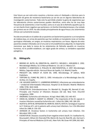 LAS ENTEROBACTERIAS
70
Este futuro ya casi está entre nosotros y técnicas como el ribotipado o técnicas para la
detección de genes de resistencia bacterianos ya son de uso en algunos laboratorios de
investigación costarricenses. Todo esto ha permitido ampliar la gama de organismos que
los laboratorios clínicos costarricenses pueden identificar, entre ellos los de muy baja
frecuencia de aislamiento a nivel mundial, como es el caso de la Rahnella aquatilis que es
un raro bacilo Gram negativo que pertenece a la familia Enterobacteriaceae y fue aislado
por primera vez en 1979. Ha sido aislado principalmente de agua fresca y los aislamientos
clínicos son sumamente escasos.
Ha sido encontrado en el catéter de un paciente con bacteriemia posterior a un transplante
de médula ósea, en orinas de pacientes que han recibido un transplante renal, en heridas
quirúrgicas infectadas, en sangre, en muestras respiratorias y en heces. Algunos de estos
pacientes estaban infectados con el virus de la inmunodeficiencia adquirida. Es importante
mencionar que dada la rareza de los aislamientos de Rahnella aquatilis en muestras
humanas, no es posible establecer, con algún grado de certeza, su verdadera capacidad
patogénica.
21. Bibliografía
✓ BROOKS GF, BUTEL JN, ORNSTON NL, JAWETZ E. MELNICK J. ADELBERG E. 1992.
Microbiología Médica. Ed. El Manual Moderno. S.A. de C.V. México D.F.
✓ MURRAY, P, KOBAYASHI, G. PFALLER, M. AND ROSENTHAL, K. 1997. Microbiología
Médica. Segunda edición. Harcourt Brace de España, S.A. Madrid, España.
✓ PRESCOTT LM, HARLEY JP, KLEIN DA. 1996. Microbiology. 3ª edition, WCB
Publishers.
✓ TORTORA GJ, FUNKE RB, CASE CL. 1993. Introducción a la Microbiología 3era Ed.
Acribia, S.A. España.
✓ J.M. AGUADO GARCÍA Y C. LUMBRERAS BERMEJO: Infecciones por enterobacterias
– Unidad de Enfermedades Infecciosas. Hospital 12 de Octubre. Madrid. Medicine
1998; 7(78): 3622-3628.
✓ EISENSTEIN BI. Enterobacteriaceae. En: Mandell GL, Douglas RG, Bennett JE eds.
Principles and Practice of Infections Diseases (3d ed). New York: Churchill
Livingstone, 1990.
✓ ANÓNIMO. Escherichia coli infections. N Engl J Med 1985; 313: 445-457.
✓ CROSS AS, GEMSKI P, SADOFF JC, ORSKOE I. The importante of the K1 capsule in
invasive infections caused by Escherichia coli. J Infect Dis 1984; 149: 184-193.
✓ AGATA N, OHTA M, MIYAZAWA M, MORI M, KIDO N, KATO N. Serological response
to P. fimbriae of E. coli in patients with urinary tract infections. Eur J Clin Microbiol
Infect Dis 1989; 8: 156-159.
✓ JOHNSON JR. Virulence factors in Escherichia coli urinary tract infection. Clin
Microbiol 1991; 4: 80.
✓ EISENSTEIN BI. Diseases caused by Gram-negative enteric bacilli. En: Isselbacher KJ,
Braunwald E, Wilson JD, Petersdorf RG, Martin JB, Fauci AJ, Root RK. eds. Harrison’s
Principles of Internal Medicine (13 th ed.). New York: Mc Graw-Hill 1994; 661-669.
 