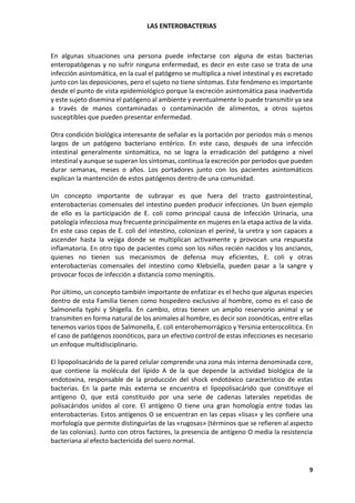 LAS ENTEROBACTERIAS
9
En algunas situaciones una persona puede infectarse con alguna de estas bacterias
enteropatógenas y no sufrir ninguna enfermedad, es decir en este caso se trata de una
infección asintomática, en la cual el patógeno se multiplica a nivel intestinal y es excretado
junto con las deposiciones, pero el sujeto no tiene síntomas. Este fenómeno es importante
desde el punto de vista epidemiológico porque la excreción asintomática pasa inadvertida
y este sujeto disemina el patógeno al ambiente y eventualmente lo puede transmitir ya sea
a través de manos contaminadas o contaminación de alimentos, a otros sujetos
susceptibles que pueden presentar enfermedad.
Otra condición biológica interesante de señalar es la portación por periodos más o menos
largos de un patógeno bacteriano entérico. En este caso, después de una infección
intestinal generalmente sintomática, no se logra la erradicación del patógeno a nivel
intestinal y aunque se superan los síntomas, continua la excreción por periodos que pueden
durar semanas, meses o años. Los portadores junto con los pacientes asintomáticos
explican la mantención de estos patógenos dentro de una comunidad.
Un concepto importante de subrayar es que fuera del tracto gastrointestinal,
enterobacterias comensales del intestino pueden producir infecciones. Un buen ejemplo
de ello es la participación de E. coli como principal causa de Infección Urinaria, una
patología infecciosa muy frecuente principalmente en mujeres en la etapa activa de la vida.
En este caso cepas de E. coli del intestino, colonizan el periné, la uretra y son capaces a
ascender hasta la vejiga donde se multiplican activamente y provocan una respuesta
inflamatoria. En otro tipo de pacientes como son los niños recién nacidos y los ancianos,
quienes no tienen sus mecanismos de defensa muy eficientes, E. coli y otras
enterobacterias comensales del intestino como Klebsiella, pueden pasar a la sangre y
provocar focos de infección a distancia como meningitis.
Por último, un concepto también importante de enfatizar es el hecho que algunas especies
dentro de esta Familia tienen como hospedero exclusivo al hombre, como es el caso de
Salmonella typhi y Shigella. En cambio, otras tienen un amplio reservorio animal y se
transmiten en forma natural de los animales al hombre, es decir son zoonóticas, entre ellas
tenemos varios tipos de Salmonella, E. coli enterohemorrágico y Yersinia enterocolitica. En
el caso de patógenos zoonóticos, para un efectivo control de estas infecciones es necesario
un enfoque multidisciplinario.
El lipopolisacárido de la pared celular comprende una zona más interna denominada core,
que contiene la molécula del lípido A de la que depende la actividad biológica de la
endotoxina, responsable de la producción del shock endotóxico característico de estas
bacterias. En la parte más externa se encuentra el lipopolisacárido que constituye el
antígeno O, que está constituido por una serie de cadenas laterales repetidas de
polisacáridos unidos al core. El antígeno O tiene una gran homología entre todas las
enterobacterias. Estos antígenos O se encuentran en las cepas «lisas» y les confiere una
morfología que permite distinguirlas de las «rugosas» (términos que se refieren al aspecto
de las colonias). Junto con otros factores, la presencia de antígeno O media la resistencia
bacteriana al efecto bactericida del suero normal.
 