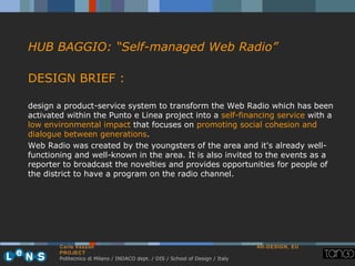 HUB BAGGIO: “Self-managed Web Radio”

DESIGN BRIEF :

design a product-service system to transform the Web Radio which has been
activated within the Punto e Linea project into a self-financing service with a
low environmental impact that focuses on promoting social cohesion and
dialogue between generations.
Web Radio was created by the youngsters of the area and it's already well-
functioning and well-known in the area. It is also invited to the events as a
reporter to broadcast the novelties and provides opportunities for people of
the district to have a program on the radio channel.




        Carlo Vezzoli                                                           AH-DESIGN, EU
        PROJECT
        Politecnico di Milano / INDACO dept. / DIS / School of Design / Italy
 