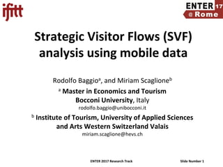 ENTER 2017 Research Track Slide Number 1
Strategic Visitor Flows (SVF)
analysis using mobile data
Rodolfo Baggioa, and Miriam Scaglioneb
a Master in Economics and Tourism
Bocconi University, Italy
rodolfo.baggio@unibocconi.it
b Institute of Tourism, University of Applied Sciences
and Arts Western Switzerland Valais
miriam.scaglione@hevs.ch
 