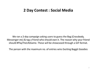 2 Day Contest : Social Media
We ran a 2-day campaign asking users to guess the Bag (Crossbody,
Messenger etc) & tag a friend who should own it. The reason why your friend
should #PlayTheLifeGame. These will be showcased through a GIF format.
The person with the maximum no. of entries wins Exciting Baggit Goodies
7
 
