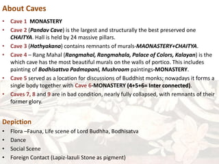 About Caves
• Cave 1 MONASTERY
• Cave 2 (Pandav Cave) is the largest and structurally the best preserved one
CHAITYA. Hall is held by 24 massive pillars.
• Cave 3 (Hathyakana) contains remnants of murals-MAONASTERY+CHAITYA.
• Cave 4 – Rang Mahal (Rangmahal, Rangmahala, Palace of Colors, Kalayan) is the
which cave has the most beautiful murals on the walls of portico. This includes
painting of Bodhisattva Padmapani, Mushroom paintings-MONASTERY.
• Cave 5 served as a location for discussions of Buddhist monks; nowadays it forms a
single body together with Cave 6-MONASTERY (4+5+6= Inter connected).
• Caves 7, 8 and 9 are in bad condition, nearly fully collapsed, with remnants of their
former glory.
Depiction
• Flora –Fauna, Life scene of Lord Budhha, Bodhisatva
• Dance
• Social Scene
• Foreign Contact (Lapiz-lazuli Stone as pigment)
 