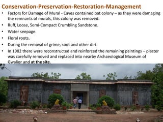 Conservation-Preservation-Restoration-Management
• Factors for Damage of Mural - Caves contained bat colony – as they were damaging
the remnants of murals, this colony was removed.
• Ruff, Loose, Semi-Compact Crumbling Sandstone.
• Water seepage.
• Floral roots.
• During the removal of grime, soot and other dirt.
• In 1982 there were reconstructed and reinforced the remaining paintings – plaster
was carefully removed and replaced into nearby Archaeological Museum of
Gwalior and at the site.
 