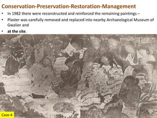 Conservation-Preservation-Restoration-Management
• In 1982 there were reconstructed and reinforced the remaining paintings –
• Plaster was carefully removed and replaced into nearby Archaeological Museum of
Gwalior and
• at the site.
Cave-4
 