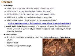 Research
• Discovery-
– 1818 by Lt. Dajerfield (Literary Society of Bombay, Vol. II)
– 1854 by Dr. E. Imbey (Royal Asiatic Society, Mumbai)
– 1907-1908 by Col. C.E.Luard (Antiquity, Vol. XXXIX, 1909)
– 1923 by A.K. Haldar an article in Burlington Magazine
– 1925 by M.C. Dey – “Bagh as oasis in the middle of desert”.
a calm, pleasant place in the middle of some where busy and unpleasant
Copied- By M.D.Garde prepare copy of images which were displayed in Gujari
Mahal Museum of Gwalior city and their copies are also on display in British
Museum, London.
• Nomenclature-
– Still tigers lived here, among the locals they became known as Tiger (Bagh)
Caves.
– Baghini River.
– Nearest Village name is Bagh.
 