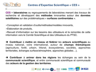 Centres d’Expertise Scientifique « CES »
CES = laboratoires ou regroupements de laboratoires menant des travaux de
recherche et développant des méthodes innovantes autour des données
satellitaires sur des problématiques « surfaces continentales ».
• Conception et validation d’outils/méthodes/modèles innovants,
• Elaboration de produits,
• Recueil d’information sur les besoins des utilisateurs et la remontée de cette
information vers le Comité Scientifique et des Utilisateurs du PTSC.
è  Contribuer à mettre en réseau et fédérer les acteurs scientifiques au
niveau national, voire international, autour de champs thématiques
(agriculture, forêt, urbain, littoral, écosystèmes, sociétés, approches
territoriales, échanges surface/atmosphère, approches globales…),
è Contribuer à animer dans les régions les échanges au sein de la
communauté scientifique, et entre communauté scientifique et communauté
des acteurs de la gestion des territoires.

 