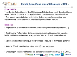 Comité Scientifique et des Utilisateurs « CSU »
Composition
•  Le Comité Scientifique et des Utilisateurs (CSU) est composé de scientifiques
renommés du domaine et de représentants des communautés utilisatrices.
•  Ses membres sont choisis en fonction de leurs compétences et de leur
connaissance de la communauté scientifique et de ses besoins.
Missions
•  Représenter et animer la communauté scientifique utilisatrice (besoins …)
•  Contribuer à l’information de la communauté scientifique sur les produits,
outils, méthodes et services auxquels elle peut accéder à travers le Pôle
•  Veiller à la qualité scientifique des Données, Produits et méthodes générés
•  Aider le Pôle à identifier les voies scientifiques porteuses
•  Encourager, soutenir et faciliter les collaborations entre les CES et le CGTD.

 