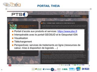 PORTAIL THEIA

˜  Portail

d’accès aux produits et services: https://www.ptsc.fr
˜  Interopérable avec le portail GEOSUD et le Géoportail IGN
˜  Visualisation
˜  Téléchargement
˜  Perspectives: services de traitements en ligne (ressources de
calcul, mise à disposition de logiciels …)

13

 