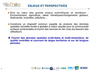 ENJEUX ET PERSPECTIVES
˜  Etre

au cœur des grands enjeux scientifiques et sociétaux :
Environnement, agriculture, aléas climatiques/changements globaux,
biodiversité, incendies, pollutions…

˜  Construire

un dispositif commun capable de produire des données
spatiales (échelles locale à globale) à valeur ajoutée pour la communauté
surfaces continentales et fournir des services en lien avec les besoins des
utilisateurs

è Fournir des données spatiales multi-dates et multi-résolutions, de
qualité contrôlée et couvrant de larges territoires et sur de longues
périodes

14

 
