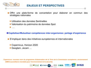 ENJEUX ET PERSPECTIVES
˜  Offrir

une plate-forme de concertation pour élaborer en commun des
stratégies nationales

è Utilisation des données Sentinelles
è Valorisation du patrimoine de données Spot
è  …
èCapitaliser/Mutualiser compétences inter-organismes: partage d'expérience
˜  S’impliquer

dans des initiatives européennes et internationales

è Copernicus, Horizon 2020
è Geoglam, Jecam …

Copernicus: nouveau nom du programme d'observation de la Terre de la Commission européenne, anciennement
GMES (surveillance mondiale pour l'environnement et la sécurité).

 