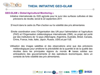 THEIA: INITIATIVE GEO-GLAM
GEO-GLAM « Global Agricultural Monitoring »
Initiative internationale du G20 agricole pour le suivi des surfaces cultivées et des
prévisions de récolte, lancé le 22 septembre 2011
S’inscrit dans le cadre du Plan d’action sur la volatilité des prix alimentaires
Etroite coordination avec l’Organisation des UN pour l’alimentation et l’agriculture
(FAO) et l’Organisation météorologique internationale (OMI), ce projet est porté
par des institutions de 12 pays (Allemagne, Argentine, Australie, Brésil, Canada,
Chine, France, Inde, Italie, Japon, Russie, USA) et par l’UE
Utilisation des images satellites et des observations ainsi que des prévisions
météorologiques pour améliorer la prévisibilité de la quantité et de la qualité des
récoltes dans les principales régions du monde è bases solides aux
anticipations des gouvernements et des opérateurs économiques, dans un
contexte de forte volatilité des prix alimentaires.

 