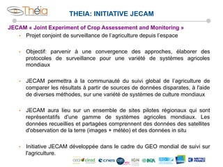 THEIA: INITIATIVE JECAM
JECAM « Joint Experiment of Crop Assessement and Monitoring »
•  Projet conjoint de surveillance de l’agriculture depuis l’espace
• 

Objectif: parvenir à une convergence des approches, élaborer des
protocoles de surveillance pour une variété de systèmes agricoles
mondiaux

• 

JECAM permettra à la communauté du suivi global de l’agriculture de
comparer les résultats à partir de sources de données disparates, à l'aide
de diverses méthodes, sur une variété de systèmes de culture mondiaux

• 

JECAM aura lieu sur un ensemble de sites pilotes régionaux qui sont
représentatifs d'une gamme de systèmes agricoles mondiaux. Les
données recueillies et partagées comprennent des données des satellites
d'observation de la terre (images + météo) et des données in situ

• 

Initiative JECAM développée dans le cadre du GEO mondial de suivi sur
l'agriculture.

 