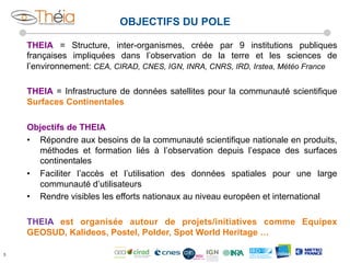 OBJECTIFS DU POLE
THEIA = Structure, inter-organismes, créée par 9 institutions publiques
françaises impliquées dans l’observation de la terre et les sciences de
l’environnement: CEA, CIRAD, CNES, IGN, INRA, CNRS, IRD, Irstea, Météo France
THEIA = Infrastructure de données satellites pour la communauté scientifique
Surfaces Continentales
Objectifs de THEIA
•  Répondre aux besoins de la communauté scientifique nationale en produits,
méthodes et formation liés à l’observation depuis l’espace des surfaces
continentales
•  Faciliter l’accès et l’utilisation des données spatiales pour une large
communauté d’utilisateurs
•  Rendre visibles les efforts nationaux au niveau européen et international
THEIA est organisée autour de projets/initiatives comme Equipex
GEOSUD, Kalideos, Postel, Polder, Spot World Heritage …
3

 