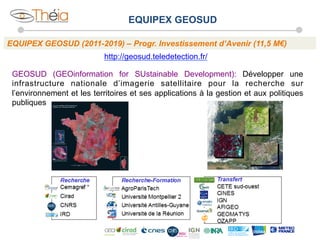 EQUIPEX GEOSUD
EQUIPEX GEOSUD (2011-2019) – Progr. Investissement d’Avenir (11,5 M€)
http://geosud.teledetection.fr/
GEOSUD (GEOinformation for SUstainable Development): Développer une
infrastructure nationale d’imagerie satellitaire pour la recherche sur
l’environnement et les territoires et ses applications à la gestion et aux politiques
publiques

 