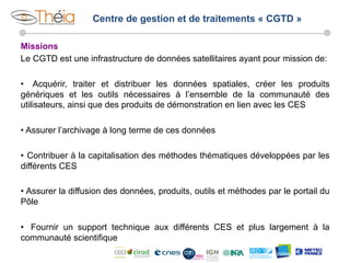 Centre de gestion et de traitements « CGTD »
Missions
Le CGTD est une infrastructure de données satellitaires ayant pour mission de:
•  Acquérir, traiter et distribuer les données spatiales, créer les produits
génériques et les outils nécessaires à l’ensemble de la communauté des
utilisateurs, ainsi que des produits de démonstration en lien avec les CES
•  Assurer l’archivage à long terme de ces données
•  Contribuer à la capitalisation des méthodes thématiques développées par les
différents CES
•  Assurer la diffusion des données, produits, outils et méthodes par le portail du
Pôle
•  Fournir un support technique aux différents CES et plus largement à la
communauté scientifique

 