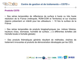 Centre de gestion et de traitements « CGTD »
Produits CGTD
•  Des séries temporelles de réflectance de surface à haute ou très haute
résolution de la France (métropole, ROM-COM et Territoires) et sur d’autres
régions présentant un intérêt pour les utilisateurs: ~ 10 fois la surface de la
France
•  Des séries temporelles de produits biogéophysiques (ex. indices foliaires,
hauteurs d’eau, biomasse, humidité de surface…) à différentes échelles (de
l’échelle locale à l’échelle globale)
•  Des produits thématiques générés résultant de méthodes, chaînes de
traitement innovantes et produits de démonstration développés par les CES.

 