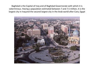 Baghdad is the Capital of Iraq and of Baghdad Governorate with which it is coterminous. Having a population estimated between 7 and 7.5 million, it is the largest city in Iraqand the second largest city in the Arab world after Caro, Egypt 