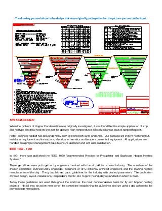  
The drawing you see below is the design that was originally put together for the picture you see on the front. 
1 2
1/2" = 1'
hotfoilElectric Heat Tracing
HOTFOIL INC.
ROBBINSVILLE, NEW JERSEY
LAYOUT & DETAILS
HOPPER HEATING SYSTEM
"HB" MODULE
D-6251
RJD 11/09/07
hotfoilElectric Heat Tracing
5
Hopper Junction Box Tag No('s):
1-209-HTR-121A through 1-209-HTR-121K
2-209-HTR-121A through 2-209-HTR-121K
1-209-HTR-221A through 1-209-HTR-221K
2-209-HTR-221A through 2-209-HTR-221K
 
SYSTEM DESIGN:
When the problem of Hopper Condensation was originally investigated, it was found that the simple application of strip
and rod type electrical heaters was not the answer, High temperatures in localized areas causes warped hoppers.
Hotfoil engineering staff has designed many such systems both large and small. Our package will involve heater layout,
installation equipment and instructions, electrical schematics and temperature control equipment. All applications are
handled on a project management basis to ensure customer and end user satisfaction.
IEEE 1069 - 1991
In 1991 there was published the "IEEE 1069 Recommended Practice for Precipitator and Baghouse Hopper Heating
Systems".
These guidelines were put together by engineers involved with the air pollution control industry. The members of the
chosen committee involved utility engineers, designers of APC systems, architect engineers and the leading heating
manufacturers of the day. The group laid out basic guidelines for the industry with desired parameters. The publication
covered design, layout, calculations, temperature control, etc. to give the industry a standard on which to base.
Today these guidelines are used throughout the world as the most comprehensive basis for fly ash hopper heating
projects. Hotfoil was an active member of the committee establishing the guidelines and we uphold and adhere to the
proven recommendations.
 
