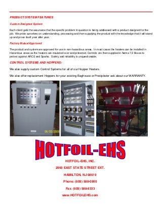 PRODUCT/SYSTEM FEATURES
Custom Designed System
Each client gets the assurance that the specific problem in question is being addressed with a product designed for the
job. We pride ourselves on understanding, processing and then supplying the product with the knowledge that it will stand
up and prove itself year after year.
Factory Mutual Approved
The product and system are approved for use in non-hazardous areas, In most cases the heaters can be installed in
Hazardous areas as the heaters are insulated over and protected, Controls are then supplied in Nema 7,9 Boxes to
protect against ARCS and Sparks. Safety and reliability is unquestionable.
CONTROL SYSTEMS AND HOPPERS:
We also supply custom Control Systems for all of our Hopper Heaters.
We also offer replacement Hoppers for your existing Baghouse or Precipitator ask about our WARRANTY.
 
HOTFOIL-EHS, INC.
2960 EAST STATE STREET EXT.
HAMILTON, NJ 08619
Phone: (609) 588-0900
Fax: (609) 588-8333
www.HOTFOILEHS.com
 