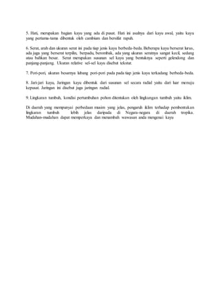 5. Hati, merupakan bagian kayu yang ada di pusat. Hati ini asalnya dari kayu awal, yaitu kayu
yang pertama-tama dibentuk oleh cambium dan bersifat rapuh.
6. Serat, arah dan ukuran serat ini pada tiap jenis kayu berbeda-beda. Beberapa kayu berserat lurus,
ada juga yang berserat terpilin, berpadu, berombak, ada yang ukuran seratnya sangat kecil, sedang
atau bahkan besar. Serat merupakan susunan sel kayu yang bentuknya seperti gelendong dan
panjang-panjang. Ukuran relative sel-sel kayu disebut tekstur.
7. Pori-pori, ukuran besarnya lubang pori-pori pada pada tiap jenis kayu terkadang berbeda-beda.
8. Jari-jari kayu, Jaringan kayu dibentuk dari susunan sel secara radial yaitu dari luar menuju
kepusat. Jaringan ini disebut juga jaringan radial.
9. Lingkaran tumbuh, kondisi pertumbuhan pohon ditentukan oleh lingkungan tumbuh yaitu iklim.
Di daerah yang mempunyai perbedaan musim yang jelas, pengaruh iklim terhadap pembentukan
lingkaran tumbuh lebih jelas daripada di Negara-negara di daerah tropika.
Mudahan-mudahan dapat memperkaya dan menambah wawasan anda mengenai kayu
 