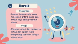 Fungsi
Memberi nutrisi dan oksigen ke
retina dan lapisan mata.
Mengurangi pantulan cahaya
dalam mata.
Pengertian
Lapisan tengah mata yang
terletak di antara sklera dan
retina, kaya akan pembuluh
darah.
Koroid
 