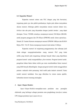 Bagian-Bagian PLC
Fany Mardiyanti / 421306/A
10
2.4 Kapasitas Memori
Kapasitas memori antara satu PLC dengan yang lain bervariasi,
tergantung pada type dan pabrik pembuatnya, begitu pula dalam menyatakan
ukuran memori, beberapa pabrik menyatakan ukuran memori dalam byte,
kilobyte dan ada pula yang dinyatakan dengan jumlah intruksi yang dapat
disimpan. Trisen TS3000, misalnya, mempunyai memori 384 Kbyte (SRAM)
untuk program pengguna dan 256 Kbyte (EPROM) untuk sistem operasinya.
Simatic S5 buatan Siemens mempunyai memori EPROM 16Kbyte dan RAM 8
Kbyte. PLC FA-3S Series mempunyai memori total sekitar 16 Kbyte.
Kapasitas memori ini tergantung penggunaannya dan seberapa jauh
Anda sebagai mengoptimalisasikan ruang memori PLC yang Anda
miliki, yang berarti pula tergantung seberapa banyak lokasi yang diperlukan
program kontrol untuk mengendalikan plant tertentu. Program kontrol untuk
pengaliran bahan bakar dalam turbin gas tentu membutuhkan lokasi memori
yang lebih banyak dibandingkan dengan program kontrol untuk menggerakkan
putaran mekanik robot pemasang bodi mobil pada industri otomotif. Suatu
modul memori tambahan bisa juga diberikan ke sistem utama apabila
kebutuhan memori memang meningkat.
3. Input / Output Modules
Input / Output Modules merupakan suatu peralatan atau perangkat
elektronik yang berfungsi sebagai perantara atau penghubung (interface) antara
CPU dengan peralatan input output devices
 