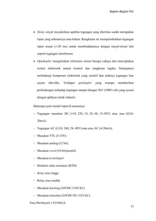 Bagian-Bagian PLC
Fany Mardiyanti / 421306/A
13
 Delay sinyal meyakinkan apabila tegangan yang diterima sudah merupakan
input yang sebenarnya atau bukan. Rangkaian ini mempertahankan tegangan
input sesaat (1-20 ms) untuk membedakannya dengan sinyal-sinyal lain
seperti tegangan interferensi.
 Optokopler mengirimkan informasi sensor berupa cahaya dan menciptakan
isolasi elektronik antara kontrol dan rangkaian logika. Selanjutnya
melindungi komponen elektronik yang sensitif dan naiknya tegangan luar
secara tiba-tiba. Terdapat optokopler yang mampu memberikan
perlindungan terhadap tegangan sampai dengan 5kV (5000 volt) yang sesuai
dengan aplikasi untuk industri.
Beberapa jenis modul input di antaranya:
 Tegangan masukan DC (110, 220, 14, 24, 48, 15-30V) atau arus AC(4-
20mA)
 Tegangan AC ((110, 240, 24, 48V) atau arus AC (4-20mA).
 Masukan TTL (3-15V).
 Masukan analog (12 bit).
 Masukan word (16-bit/paralel).
 Masukan termokopel
 Detektor suhu resistansi (RTD).
 Relay arus tinggi.
 Relay arus rendah.
 Masukan latching (24VDC/110VAC).
 Masukan terisolasi (24VDC/85-132VAC).
 