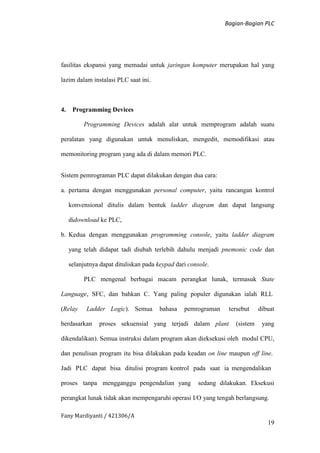 Bagian-Bagian PLC
Fany Mardiyanti / 421306/A
19
fasilitas ekspansi yang memadai untuk jaringan komputer merupakan hal yang
lazim dalam instalasi PLC saat ini.
4. Programming Devices
Programming Devices adalah alat untuk memprogram adalah suatu
peralatan yang digunakan untuk menuliskan, mengedit, memodifikasi atau
memonitoring program yang ada di dalam memori PLC.
Sistem pemrograman PLC dapat dilakukan dengan dua cara:
a. pertama dengan menggunakan personal computer, yaitu rancangan kontrol
konvensional ditulis dalam bentuk ladder diagram dan dapat langsung
didownload ke PLC,
b. Kedua dengan menggunakan programming console, yaitu ladder diagram
yang telah didapat tadi diubah terlebih dahulu menjadi pnemonic code dan
selanjutnya dapat dituliskan pada keypad dari console.
PLC mengenal berbagai macam perangkat lunak, termasuk State
Language, SFC, dan bahkan C. Yang paling populer digunakan ialah RLL
(Relay Ladder Logic). Semua bahasa pemrograman tersebut dibuat
berdasarkan proses sekuensial yang terjadi dalam plant (sistem yang
dikendalikan). Semua instruksi dalam program akan dieksekusi oleh modul CPU,
dan penulisan program itu bisa dilakukan pada keadan on line maupun off line.
Jadi PLC dapat bisa ditulisi program kontrol pada saat ia mengendalikan
proses tanpa mengganggu pengendalian yang sedang dilakukan. Eksekusi
perangkat lunak tidak akan mempengaruhi operasi I/O yang tengah berlangsung.
 