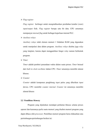Bagian-Bagian PLC
Fany Mardiyanti / 421306/A
7
 Flag register
Flag register berfungsi untuk mengindikasikan perubahan kondisi (state)
input/output fisik. Flag register berupa satu bit data. CPU umumnya
mempunyai internal flag untuk berbagai keperluan internal PLC.
 Auxiliary relays
Auxiliary relays ialah elemen memori 1 bitdalam RAM yang digunakan
untuk manipulasi data dalam program. Auxiliary relays disebut juga relay
yang imajiner, karena dapat menggantikan fungsi relay namun berbentuk
program.
 Timer
Timer adalah pemberi penundaan waktu dalam suatu proses. Timer berasal
dari built in clock oscillator dalam CPU. Timer umumnya memiliki alamat
khusus.
 Counter
Counter adalah komponen penghitung input pulsa yang diberikan input
device. CPU memiliki counter internal. Counter ini umumnya memiliki
alamat khusus
2.2 Pemilihan Memory
Program yang dijalankan mendapat perhatian khusus selama proses
operasi dan karenanya perlu suatu memori yang disebut memori program yang
dapat dibaca oleh processor. Pemilihan memori program harus didasarkan atas
pertimbangan-pertimbangan berikut ini:
 