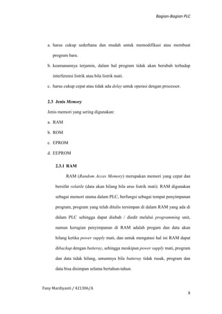 Bagian-Bagian PLC
Fany Mardiyanti / 421306/A
8
a. harus cukup sederhana dan mudah untuk memodifikasi atau membuat
program baru.
b. keamanannya terjamin, dalam hal program tidak akan berubah terhadap
interferensi listrik atau bila listrik mati.
c. harus cukup cepat atau tidak ada delay untuk operasi dengan processor.
2.3 Jenis Memory
Jenis memori yang sering digunakan:
a. RAM
b. ROM
c. EPROM
d. EEPROM
2.3.1 RAM
RAM (Random Acces Memory) merupakan memori yang cepat dan
bersifat volatile (data akan hilang bila arus listrik mati). RAM digunakan
sebagai memori utama dalam PLC, berfungsi sebagai tempat penyimpanan
program, program yang telah ditulis tersimpan di dalam RAM yang ada di
dalam PLC sehingga dapat diubah / diedit melalui programming unit,
namun kerugian penyimpanan di RAM adalah progam dan data akan
hilang ketika power supply mati, dan untuk mengatasi hal ini RAM dapat
dibackup dengan batteray, sehingga meskipun power supply mati, program
dan data tidak hilang, umumnya bila batteray tidak rusak, program dan
data bisa disimpan selama bertahun-tahun.
 