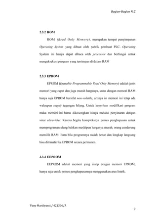 Bagian-Bagian PLC
Fany Mardiyanti / 421306/A
9
2.3.2 ROM
ROM (Read Only Memory), merupakan tempat penyimpanan
Operating System yang dibuat oleh pabrik pembuat PLC. Operating
System ini hanya dapat dibaca oleh processor dan berfungsi untuk
mengeksekusi program yang tersimpan di dalam RAM
2.3.3 EPROM
EPROM (Erasable Programmable Read Only Memory) adalah jenis
memori yang cepat dan juga murah harganya, sama dengan memori RAM
hanya saja EPROM bersifat non-volatile, artinya isi memori ini tetap ada
walaupun supply tegangan hilang. Untuk keperluan modifikasi program
maka memori ini harus dikosongkan isinya melalui penyinaran dengan
sinar ultraviolet. Karena begitu kompleksnya proses penghapusan untuk
memprograman ulang bahkan meskipun harganya murah, orang cenderung
memilih RAM. Baru bila programnya sudah benar dan lengkap langsung
bisa ditransfer ke EPROM secara permanen.
2.3.4 EEPROM
EEPROM adalah memori yang mirip dengan memori EPROM,
hanya saja untuk proses penghapusannya menggunakan arus listrik.
 