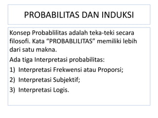 PROBABILITAS DAN INDUKSI
Konsep Probablilitas adalah teka-teki secara
filosofi. Kata “PROBABLILITAS” memiliki lebih
dari satu makna.
Ada tiga Interpretasi probabilitas:
1) Interpretasi Frekwensi atau Proporsi;
2) Interpretasi Subjektif;
3) Interpretasi Logis.
 