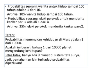 • Probabilitas seorang wanita untuk hidup sampai 100
tahun adalah 1 dari 10.
Artinya: 10% wanita hidup sampai 100 tahun.
• Probabilitas seorang lelaki perokok untuk menderita
kanker paru2 adalah 1 dari 4.
Artinya: 25% lelaki perokok menderita kanker paru2.
Tetapi:
Probabilitas menemukan kehidupan di Mars adalah 1
dari 10000.
Apakah ini berarti bahwa 1 dari 10000 planet
mengandung kehidupan?
Jelas tidak, hanya ada 9 planet di sistem tata surya.
Jadi, pemahaman lain terhadap probabilitas
diperlukan!
 