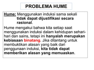 Hume: Menggunakan induksi sama sekali
tidak dapat dijustifikasi secara
rasional.
Hume mengakui bahwa kita setiap saat
menggunakan induksi dalam kehidupan sehari-
hari dan sains, tetapi ini hanyalah merupakan
kebiasaan binatang. Jika ditantang untuk
membuktikan alasan yang baik dari
penggunaan induksi, kita tidak dapat
memberikan alasan yang memuaskan.
PROBLEMA HUME
 