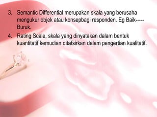 Semantic Differential merupakanskala yang berusahamengukurobjekataukonsepbagiresponden. EgBaik-----Buruk.Rating Scale, skala yang dinyatakandalambentukkuantitatifkemudianditafsirkandalampengertiankualitatif.