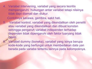 Variabel Intervening, variabel yang secarateoritismempengaruhihubunganantarvariabeltetapinilainyatidakdaptdiamatidandiukur.Contohnyakecewa, gembira, sakithati.Variabelkontrol, variabel yang dikendalikanolehpenelitiatauvariabel yang dikendalikandandibuatkonstansehinggapengaruhvariabelindependenterhadapdependentidakdipengaruhiolehfaktorluaryangtidakditeliti.Variabel dummy (boneka), variabel yang isinyaberupakode-kode yang berfungsiuntukmembedakan data yanberadapadavariabetertentulainnyapadakelompoknya.
