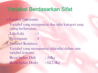 VariabelBerdasarkanSifat1.Variabel DikotomisVariabel yang mempunyaiduanilaikategori yang salingberlawanan.Laki-Laki		: 1Perempuan	: 22. VariabelKontinyuVariabel yang mempunyainilai-nilaidalamsatuvariabeltertentu.BeratbadanDidi	: 50KgBeratbadan Dodo	: 62,75Kg