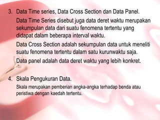 Data Time series, Data Cross Section dan Data Panel.Data Time Series disebutjuga data deretwaktumerupakansekumpulan data darisuatufenomenatertentu yang didapatdalambeberapa interval waktu.Data Cross Section adalahsekumpulan data untukmenelitisuatufenomenatertentudalamsatukurunwaktusaja.Data panel adalah data deretwaktu yang lebihkonkret.SkalaPengukuran Data.Skalamerupakanpemberianangka-angkaterhadapbendaatauperistiwadengankaedahtertentu.