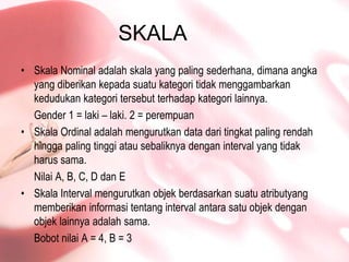 SKALASkala Nominal adalahskala yang paling sederhana, dimanaangka yang diberikankepadasuatukategoritidakmenggambarkankedudukankategoritersebutterhadapkategorilainnya.Gender 1 = laki – laki. 2 = perempuanSkala Ordinal adalahmengurutkan data daritingkat paling rendahhingga paling tinggiatausebaliknyadengan interval yang tidakharussama.Nilai A, B, C, D dan ESkala Interval mengurutkanobjekberdasarkansuatuatributyangmemberikaninformasitentang interval antarasatuobjekdenganobjeklainnyaadalahsama.Bobotnilai A = 4, B = 3