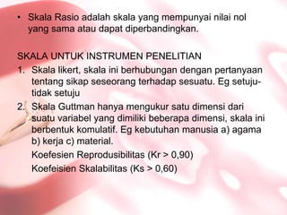 SkalaRasioadalahskala yang mempunyainilainol yang samaataudapatdiperbandingkan.SKALA UNTUK INSTRUMEN PENELITIANSkalalikert, skalainiberhubungandenganpertanyaantentangsikapseseorangterhadapsesuatu. Egsetuju-tidaksetujuSkalaGuttmanhanyamengukursatudimensidarisuatuvariabel yang dimilikibeberapadimensi, skalainiberbentukkomulatif. Egkebutuhanmanusia a) agama b) kerja c) material.KoefesienReprodusibilitas (Kr > 0,90)KoefeisienSkalabilitas (Ks > 0,60)