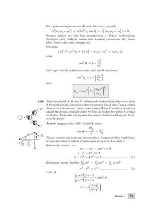 Mekanika I 55
Dari persamaan-persamaan di atas kita akan peroleh,
u2
(m1m2 − m1
2 ) + u(2m1
2
v1 cos θ1) − v1
2
(m1m2 + m1
2
) = 0
Dengan rumus abc kita bisa menghitung u. Tetapi diskriminan
(bilangan yang terdapat dalam akar kuadrat persamaan abc) harus
lebih besar atau sama dengan nol.
Sehingga:
4m1
4
v1
2
cos2
θ1 у 4 (m1
2
− m1m2)(m1
2
+ m1m2)v1
2
atau,
cos2
θ1 у 1 −
m
m
2
2
1
2
Jadi, agar nilai θ1 maksimum (atau nilai cos θ1 minimum)
cos2
θm = 1 −
m
m
2
1
2






atau:
θm = cos-1 1 2
1
2
1
2
− 











m
m
1.96. Tiga bola identik A, B, dan C terletak pada suatu bidang datar licin. Bola
A bergerak dengan kecepatan v dan menumbuk bola B dan C yang sedang
diam secara bersamaan. Jarak pusat massa B dan C sebelum tumbukan
adalah ηd dimana d adalah diameter bola. Tentukan kecepatan A setelah
tumbukan. Pada nilai η berapakah bola akan tertolak ke belakang; berhenti;
terus bergerak?
Jawab: Anggap sudut ABC adalah θ, maka:
cos θ =
d
d
η
2 = η
2
Tinjau momentum arah sumbu mendatar. Anggap setelah tumbukan,
kecepatan B dan C adalah v" sedangkan kecepatan A adalah v'.
Kekekalan momentum:
mv = mv' + 2mv" cos θ
v - v' = 2v" cos θ
(v - v')2
= 4v"2
cos θ ................................ (1)
Kekekalan energi kinetik: 1
2 mv2
= 1
2 mv'2
+ 1
2 2 mv"2
v2
- v'2
= v"2
.................................... (2)
1 dan 2
v v v v
v v v v
−( ) −( )
−( ) +( )
=
' '
' '
cos2 2
θ
v v' = −
−
−






2
6
2
2
η
η
V'
V"
V"
θ
η/2
d
}
1 -
η2
4
d
d
 