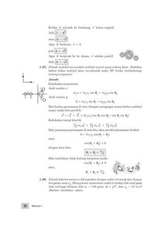 Mekanika I56
Ketika A tertolak ke belakang, v' harus negatif.
Jadi, 2 > η2
atau, η < 2
Agar A berhenti, v' = 0
jadi, η = 2
Agar A bergerak ke ke depan, v' adalah positif.
Jadi, η > 2
1.97. Sebuah molekul menumbuk molekul sejenis yang sedang diam. Buktikan
bahwa kedua molekul akan membentuk sudut 90o ketika tumbukannya
lenting sempurna!
Jawab:
Kekekalan momentum:
Arah sumbu x:
m1u = m1v1 cos θ1 + m2v2 cos θ2
Arah sumbu y:
0 = m1v1 sin θ1 − m2v2 sin θ2
Dari kedua persamaan di atas (dengan mengingat massa kedua molekul
sama) maka kita peroleh:
u2
= v1
2
+ v2
2
+ 2v1v2 (cos θ1 cos θ2 − sin θ1 sin θ2)
Kekekalan energi kinetik:
1
2 m1u1
2 = 1
2 m1v1
2 + 1
2 m2v2
2
Dari persamaan-persamaan di atas kita akan peroleh persamaan berikut:
0 = 2v1v2 cos(θ1 + θ2)
atau,
cos(θ1 + θ2) = 0
dengan kata lain:
θ1 + θ2 = π
2
Bila tumbukan tidak lenting sempurna maka
cos(θ1 + θ2) ≠ 0
atau,
θ1 + θ2 ≠ π
2
1.98. Sebuah bola bermassa m dilemparkan dengan sudut elevasi α dan dengan
kecepatan awal v0. Hitung besar momentum sudut terhadap titik awal pada
titik tertinggi lintasan bila m = 130 gram, α = 45°, dan v0 = 25 m/s!
Abaikan hambatan udara.
A B
u θ1
θ2
v1
v2
y
x
 