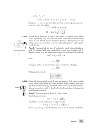 Mekanika I 59
∆ L = L2
− L1
= mvl(- j sin α − i cos α + j sin α − i cos α)
Gunakan v = ωl sin α, kita akan peroleh besarnya perubahan mo-
mentum sudut ini adalah:
∆L = 2ml2
ω cos α sin α
∆L = 2mgl ω 1 2
2
− ( )g
lω
1.101. Sebuah benda bermassa m terikat pada suatu tali dalam suatu bidang
datar. Ujung tali yang lain dimasukkan ke suatu lubang dalam bidang
datar itu dan ditarik dengan kecepatan konstan. Hitung tegangan tali
sebagai fungsi jarak r antara benda dan lubang bila pada r = r0 kecepatan
sudut tali ω0!
Jawab: Tegangan tali dan gaya F arahnya ke pusat lintasan lingkatan
(titik O) sehingga tidak akan memberikan momen gaya terhadap titik O.
Karena momen gaya nol maka momentum sudut terhadap titik O kekal.
mr0
2
ϫ ω0 = mr2
ϫ ω
atau,
v =
r
r
0
2
0ω
Tegangan pada tali memberikan gaya sentripetal, sehingga:
T =
mv
r
2
Sehingga kita peroleh:
T =
mr
r
0
4
0
2
3
ω
1.102. Suatu bola bermassa m bergerak dengan kecepatan v0. Bola ini menumbuk
secara elastik suatu "dumb bell" (lihat gambar). Massa tiap bola pada dumb
bell itu masing-masing m
2 dan jarak antara kedua bola bulatan adalah l.
Hitung momentum sudut L dumb bell setelah tumbukan, terhadap titik
pusat massa dumb bell!
Jawab: Tumbukan antara A dan B (lihat gambar):
Kekekalan momentum:
mv0 = mv'0 + m
2( )v1
Tumbukan elastik (kekekalan energi kinetik):
1
2 mv0
2 = 1
2 mv '0
2
+ 1
2
m
2( ) v1
2
dimana v0’ dan v1 adalah kecepatan bola A dan B setelah tumbukan.
F
O
A B
C
l
 