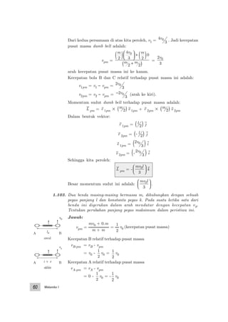 Mekanika I60
Dari kedua persamaan di atas kita peroleh, v1 = 4
3
0v . Jadi kecepatan
pusat massa dumb bell adalah:
vpm =
m v m
m m
2
4
3 2
0
2 2
0
( )




 + ( )
+( )
=
2
3
0v
arah kecepatan pusat massa ini ke kanan.
Kecepatan bola B dan C relatif terhadap pusat massa ini adalah:
v1pm = v1 − vpm = 2
3
0v
v2pm = v2 − vpm = −2
3
0v (arah ke kiri).
Momentum sudut dumb bell terhadap pusat massa adalah:
L pm = r 1pm ϫ m
2( ) v 1pm + r 2pm ϫ m
2( ) v 2pm
Dalam bentuk vektor:
r 1pm = l
2( ) j
r 2pm = - l
2( ) j
v 1pm =
2
3
0v
( ) i
v 2pm = -
2
3
0v
( ) i
Sehingga kita peroleh:
L pm = -
mv l0
3





 k
Besar momentum sudut ini adalah:
mv l0
3





 .
1.103. Dua benda masing-masing bermassa m, dihubungkan dengan sebuah
pegas panjang l dan konstanta pegas k. Pada suatu ketika satu dari
benda ini digerakan dalam arah mendatar dengan kecepatan v0.
Tentukan perubahan panjang pegas maksimum dalam peristiwa ini.
Jawab:
Kecepatan B relatif terhadap pusat massa
vB-pm = vB - vpm
= v0 -
1
2
v0 = 1
2
v0
Kecepatan A relatif terhadap pusat massa
vA-pm = vA - vpm
= 0 -
1
2
v0 = -
1
2
v0
l + xA B
vr
akhir
A Bl0
v0
awal
mv0 + 0.m
m + m
vpm =
1
2
= v0 (kecepatan pusat massa)
 