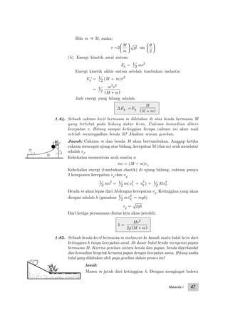 Mekanika I 47
Bila m Ӷ M, maka;
v =2
M
m





 gl sin
θ
2






(b) Energi kinetik awal sistem:
Ek = 1
2 mv2
Energi kinetik akhir sistem setelah tumbukan inelastis:
Ek' = 1
2 (M + m)v'2
= 1
2
m v
M m
2 2
+( )
Jadi energi yang hilang adalah:
∆Ek =Ek
M
M m+( )
1.84. Sebuah cakram kecil bermassa m diletakan di atas benda bermassa M
yang terletak pada bidang datar licin. Cakram kemudian diberi
kecepatan v. Hitung sampai ketinggian berapa cakram ini akan naik
setelah meninggalkan benda M! Abaikan semua gesekan.
Jawab: Cakram m dan benda M akan bertumbukan. Anggap ketika
cakram mencapai ujung atas bidang, kecepatan M (dan m) arah mendatar
adalah vx.
Kekekalan momentum arah sumbu x:
mv = (M + m)vx
Kekekalan energi (tumbukan elastik) di ujung bidang, cakram punya
2 komponen kecepatan vx dan vy.
1
2 mv2
= 1
2 m(vx
2
+ vy
2
) + 1
2 Mvx
2
Benda m akan lepas dari M dengan kecepatan vy. Ketinggian yang akan
dicapai adalah h (gunakan 1
2 mvy
2
= mgh).
vy = 2gh
Dari ketiga persamaan diatas kita akan peroleh:
h =
Mv
g M m
2
2 +( )
1.85. Sebuah benda kecil bermassa m meluncur ke bawah suatu bukit licin dari
ketinggian h tanpa kecepatan awal. Di dasar bukit benda mengenai papan
bermassa M. Karena gesekan antara benda dan papan, benda diperlambat
dan kemudian bergerak bersama papan dengan kecepatan sama. Hitung usaha
total yang dilakukan oleh gaya gesekan dalam proses ini!
Jawab:
Massa m jatuh dari ketinggian h. Dengan mengingat bahwa
m
M
vx
vy
 